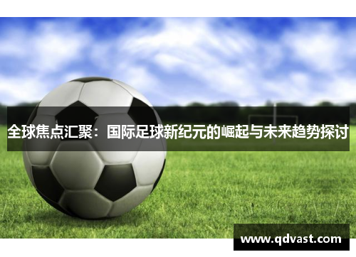 全球焦点汇聚：国际足球新纪元的崛起与未来趋势探讨