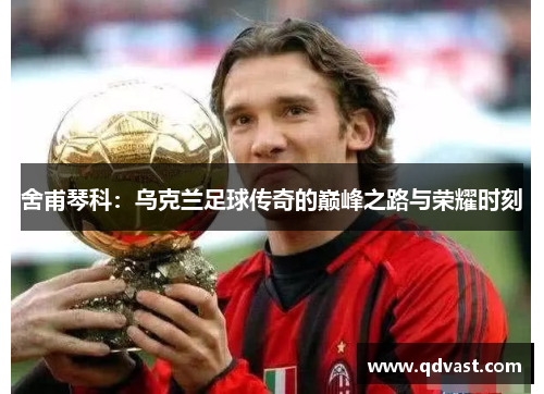 舍甫琴科：乌克兰足球传奇的巅峰之路与荣耀时刻