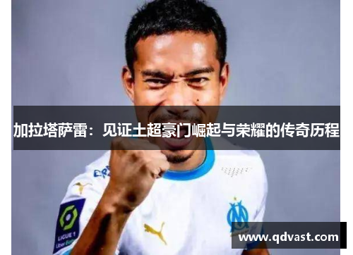加拉塔萨雷：见证土超豪门崛起与荣耀的传奇历程